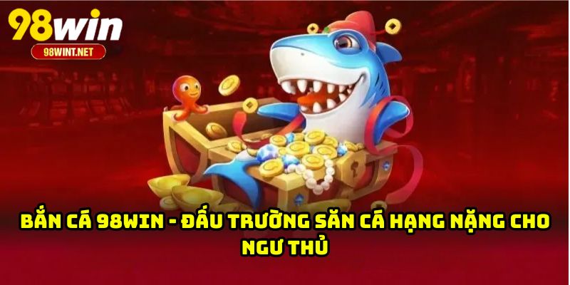 Bắn Cá 98WIN - Đấu Trường Săn Cá Hạng Nặng Cho Ngư Thủ