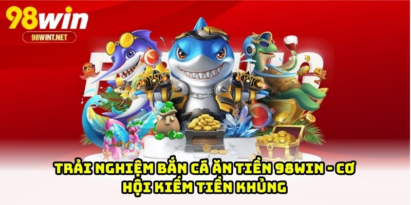 Trải Nghiệm Bắn Cá Ăn Tiền 98WIN - Cơ Hội Kiếm Tiền Khủng